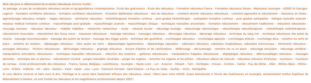 Mots clés pour le référencement de la section rebouteuse (lecture inutile) :
Au passage, un peu de vocabulaire rebouteux ancien et qq appellations contemporaines : Ecole des guérisseurs - Ecole des rebouteux - Formation rebouteux France - Formation rebouteux Suisse - Rebouteux Auvergne - 43500 St-Georges-Lagricol - formation certifiante rebouteux - formation certifiante reboutement - formation diplômante rebouteuse - don de rebouteux - comment devenir rebouteux rebouteuse - comment apprendre le reboutement - rebouteux en herbe - apprentissage rebouteux complet - stages rebouteux - séminaires rebouteux - kinésithérapeute formation continue - post-gradué kinésithérapie - ostéopathe formation continue - post-gradué ostéopathie - thérapie manuelle avancée - masseur médical formation continue - massothérapie post-graduée - massothérapie avancée - massothérapie clinique - techniques manuelles ancestrales - formation reboutement - reboutement traditionnel - rebouterie rebouteries - renouage renoueur - rebouteur rabouteur - rhabiller rhabilleur - ramancher ramancheur - ossier - rebouter bouter - reboutage boutage - reboutologie reboutologue - rebouthérapie rebouthérapeute - ostéothérapie ostéothérapeute - reboutement musculaire - reboutement des tissus mous - masseuse rebouteuse - massage rebouteux - massages rebouteux - dénouages rebouteux - labourage rebouteux - technique du sang noir - technique rebouteuse des pieds du muscle - massage neuromusculaire - massage des points de tension - massage des trigger points - technique des gouttières - crochetages rebouteux - crochetages appuyés - crochetages enlevés - crochetage doux - remettre les nerfs en place - remettre les tendons - dépiquages rebouteux - faire sauter les nerfs - déparasitages ligamentaires - déparasitage capsulaire - cabestans rebouteux, cabestans longitudinaux, cabestans transversaux - étirements rebouteux - ponçages rebouteux - frictions rebouteuses - détricotages rebouteux - grignage rebouteux - brisure d'épines et de calcifications - défibrosage - découennage - remettre les os en place - reboutage articulaire - reboutage vertébral - manipulations articulaires rebouteuses - techniques manuelles rebouteuses - réduction des luxations - garbures rebouteuses - manipulations frappées rebouteuses - dégrippages rebouteux - débroussaillages rebouteux - massages périostés - technique des os pierreux - reboutement viscéral - purges manuelles viscérales - purger les organes - remonter les organes et les ptôses - rebouteux videurs de vésicule - rebouteux releveurs d'estomac - toucheurs - toucheurs de carreau - école professionnelle des rebouteux - France, Suisse, Belgique, Luxembourg - Auvergne - Haute-Loire - Lot - Aveyron - Hérault - Tarn - Dordogne - Creuse - Corrèze - Cantal - Puy-de-Dôme - Allier - Rhône-Alpes - Rhône - Loire - Drôme - Ardèche - Ain - Isère - Genève - Vaud - Valais - Jura - Lyon - Clermont-Ferrand - Saint Etienne - Le Puy-en-Velay - Aurillac - Vichy - Montpellier
Si vous désirez recevoir et faire vivre le don, l'héritage et le savoir-faire hautement efficace des rebouteux, venez ! Merci pour votre intérêt. Soyez bienvenu(e) à l’Ecole des Guérisseurs en Auvergne, anciennement Institut Supérieur de Reboutement à Genève, où sont formés les rebouteux et les magnétiseurs professionnels depuis 2003 !